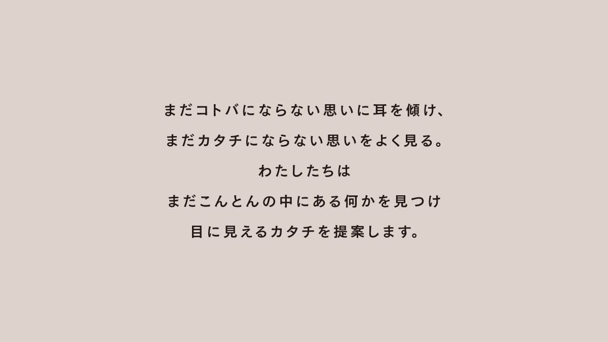まだコトバにならない思いに耳を傾け、まだカタチにならない思いをよく見る。わたしたちはまだこんとんの中にある何かを見つけ目に見えるカタチを提案します。